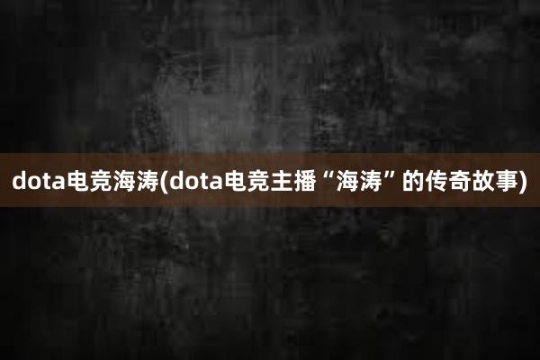 dota电竞海涛(dota电竞主播“海涛”的传奇故事)