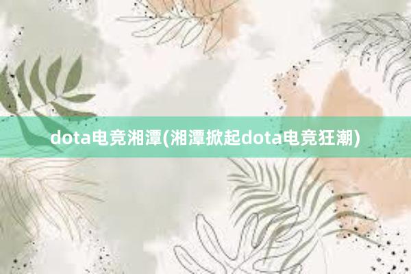 dota电竞湘潭(湘潭掀起dota电竞狂潮)