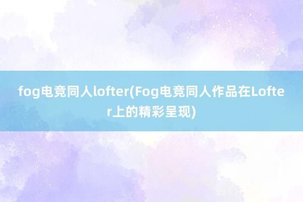 fog电竞同人lofter(Fog电竞同人作品在Lofter上的精彩呈现)