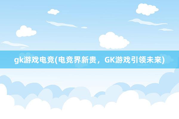 gk游戏电竞(电竞界新贵，GK游戏引领未来)