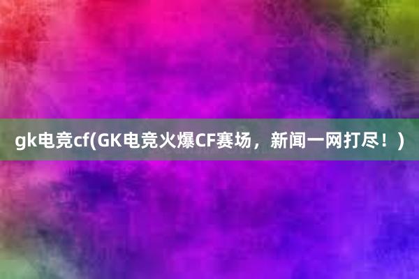 gk电竞cf(GK电竞火爆CF赛场，新闻一网打尽！)