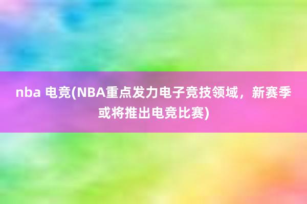 nba 电竞(NBA重点发力电子竞技领域，新赛季或将推出电竞比赛)