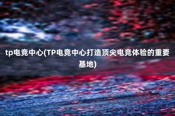 tp电竞中心(TP电竞中心打造顶尖电竞体验的重要基地)