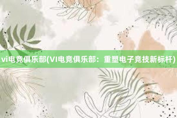 vi电竞俱乐部(VI电竞俱乐部：重塑电子竞技新标杆)