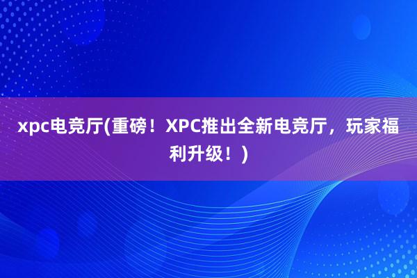 xpc电竞厅(重磅！XPC推出全新电竞厅，玩家福利升级！)