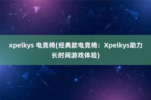 xpelkys 电竞椅(经典款电竞椅：Xpelkys助力长时间游戏体验)