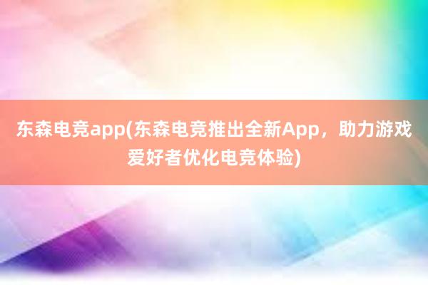 东森电竞app(东森电竞推出全新App，助力游戏爱好者优化电竞体验)