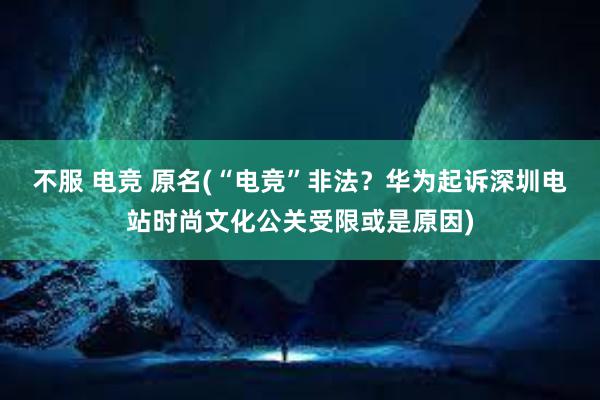 不服 电竞 原名(“电竞”非法？华为起诉深圳电站时尚文化公关受限或是原因)