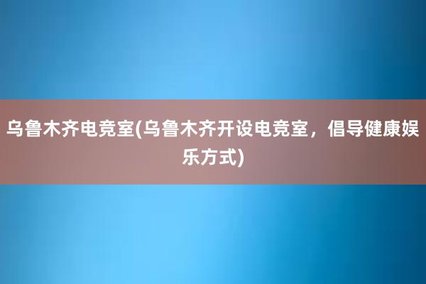 乌鲁木齐电竞室(乌鲁木齐开设电竞室，倡导健康娱乐方式)