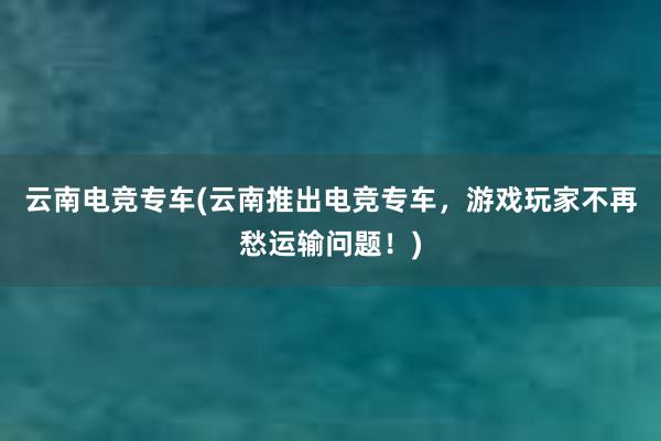 云南电竞专车(云南推出电竞专车，游戏玩家不再愁运输问题！)