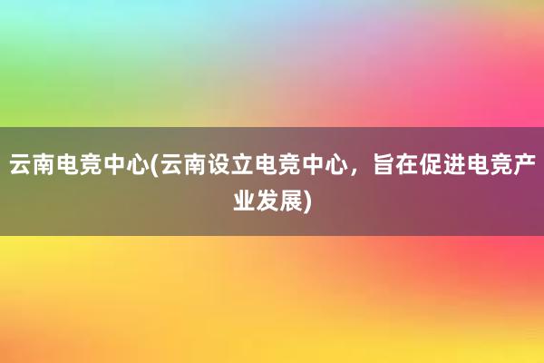 云南电竞中心(云南设立电竞中心，旨在促进电竞产业发展)