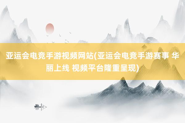 亚运会电竞手游视频网站(亚运会电竞手游赛事 华丽上线 视频平台隆重呈现)