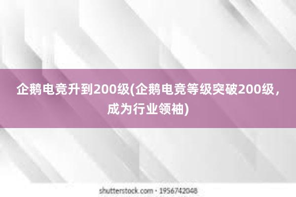 企鹅电竞升到200级(企鹅电竞等级突破200级，成为行业领袖)