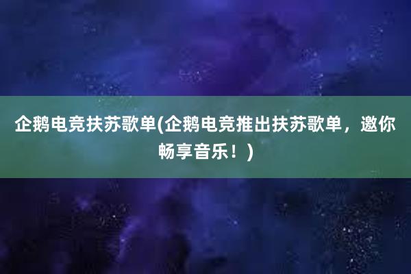 企鹅电竞扶苏歌单(企鹅电竞推出扶苏歌单，邀你畅享音乐！)