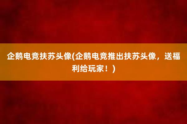 企鹅电竞扶苏头像(企鹅电竞推出扶苏头像，送福利给玩家！)