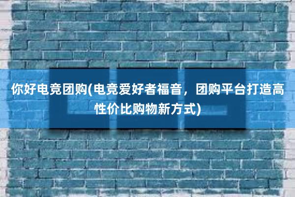 你好电竞团购(电竞爱好者福音，团购平台打造高性价比购物新方式)