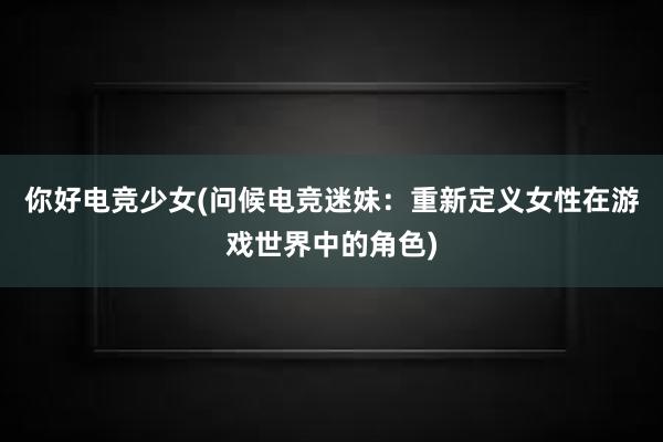 你好电竞少女(问候电竞迷妹：重新定义女性在游戏世界中的角色)