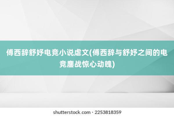 傅西辞舒妤电竞小说虐文(傅西辞与舒妤之间的电竞鏖战惊心动魄)