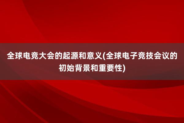 全球电竞大会的起源和意义(全球电子竞技会议的初始背景和重要性)