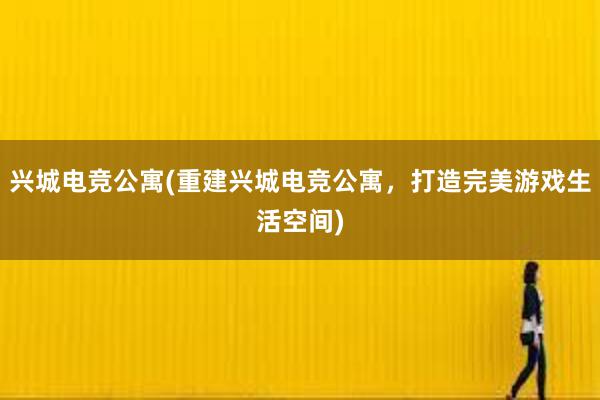 兴城电竞公寓(重建兴城电竞公寓，打造完美游戏生活空间)