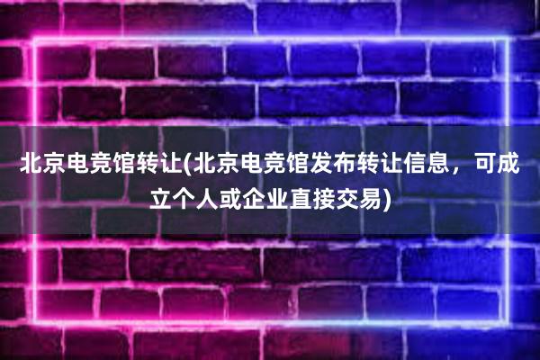 北京电竞馆转让(北京电竞馆发布转让信息，可成立个人或企业直接交易)