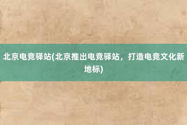 北京电竞驿站(北京推出电竞驿站，打造电竞文化新地标)