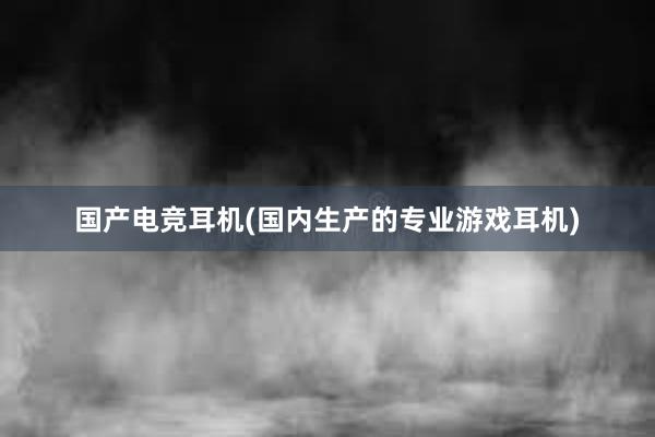 国产电竞耳机(国内生产的专业游戏耳机)