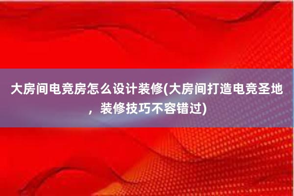 大房间电竞房怎么设计装修(大房间打造电竞圣地，装修技巧不容错过)