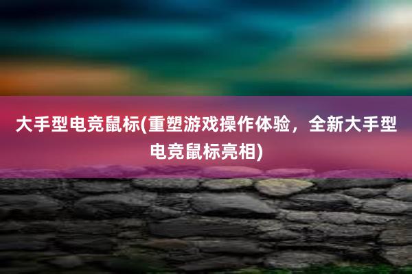 大手型电竞鼠标(重塑游戏操作体验，全新大手型电竞鼠标亮相)