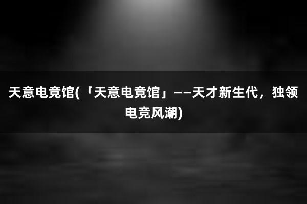 天意电竞馆(「天意电竞馆」——天才新生代，独领电竞风潮)