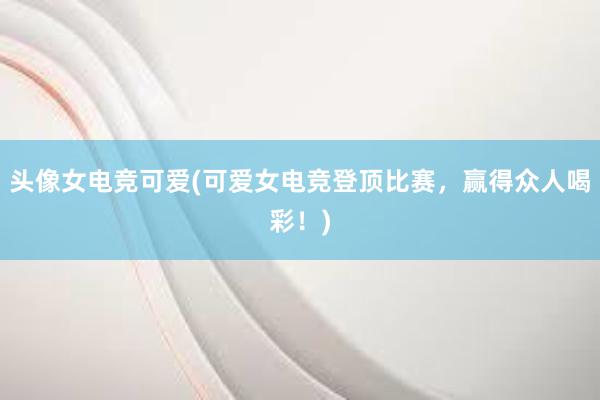 头像女电竞可爱(可爱女电竞登顶比赛，赢得众人喝彩！)