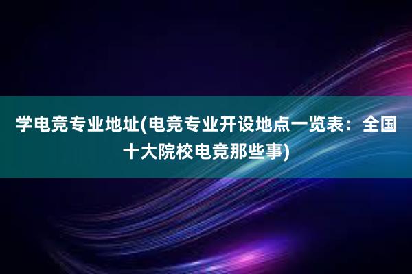 学电竞专业地址(电竞专业开设地点一览表：全国十大院校电竞那些事)