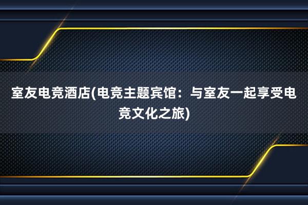 室友电竞酒店(电竞主题宾馆：与室友一起享受电竞文化之旅)