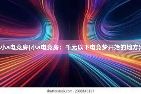 小a电竞房(小a电竞房：千元以下电竞梦开始的地方)