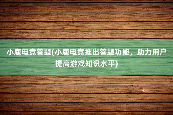 小鹿电竞答题(小鹿电竞推出答题功能，助力用户提高游戏知识水平)