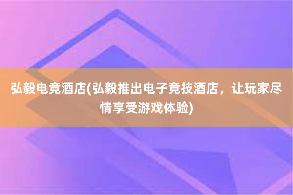 弘毅电竞酒店(弘毅推出电子竞技酒店，让玩家尽情享受游戏体验)