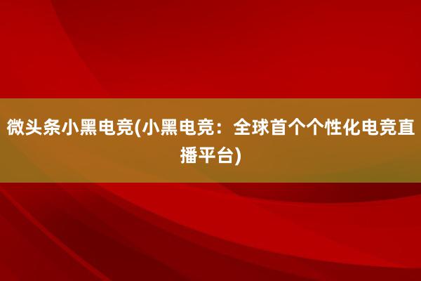 微头条小黑电竞(小黑电竞：全球首个个性化电竞直播平台)