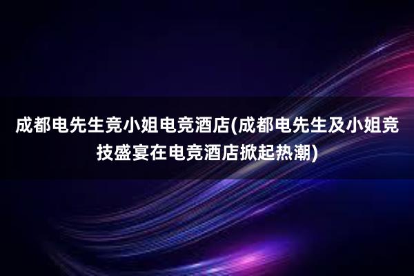 成都电先生竞小姐电竞酒店(成都电先生及小姐竞技盛宴在电竞酒店掀起热潮)