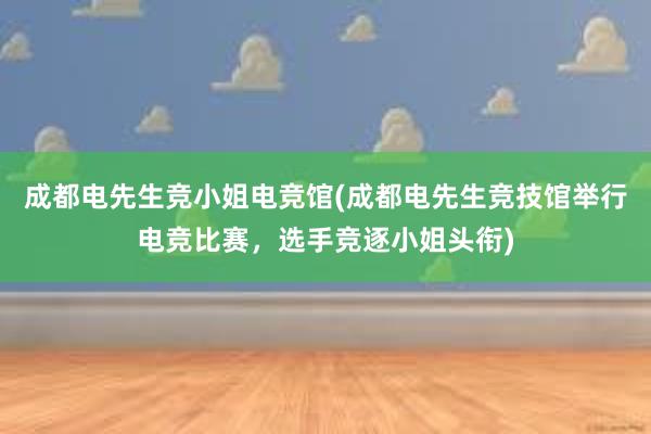 成都电先生竞小姐电竞馆(成都电先生竞技馆举行电竞比赛，选手竞逐小姐头衔)