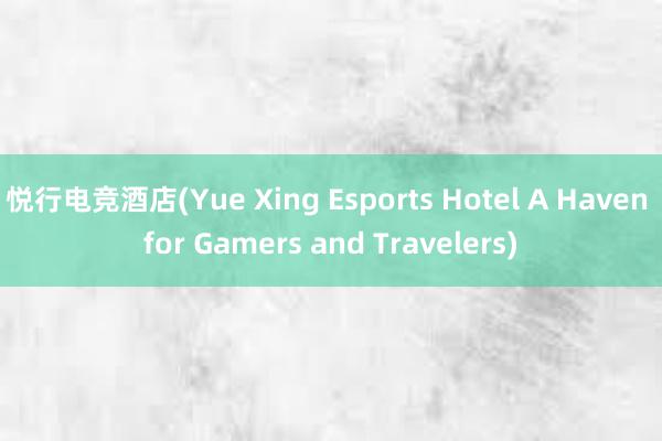 悦行电竞酒店(Yue Xing Esports Hotel A Haven for Gamers and Travelers)