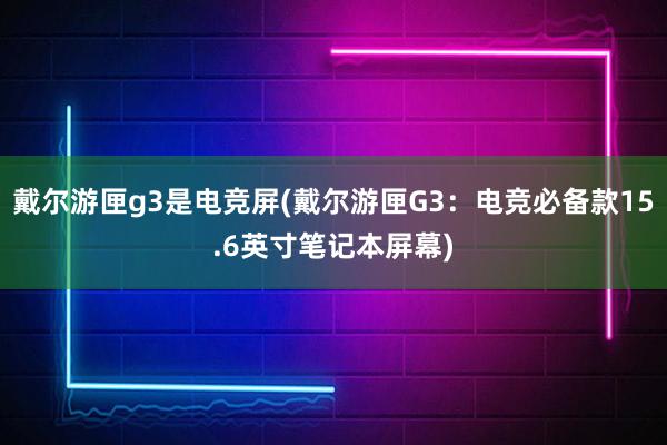 戴尔游匣g3是电竞屏(戴尔游匣G3：电竞必备款15.6英寸笔记本屏幕)