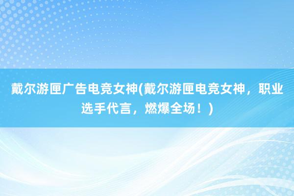 戴尔游匣广告电竞女神(戴尔游匣电竞女神，职业选手代言，燃爆全场！)