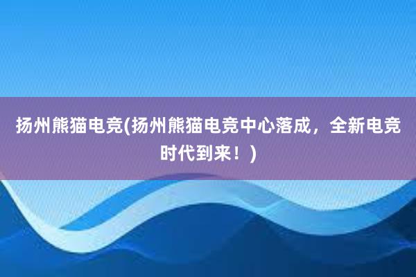 扬州熊猫电竞(扬州熊猫电竞中心落成，全新电竞时代到来！)