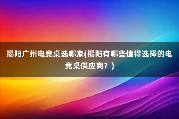 揭阳广州电竞桌选哪家(揭阳有哪些值得选择的电竞桌供应商？)