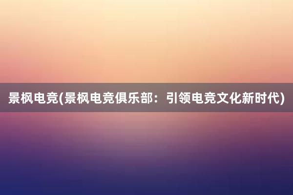 景枫电竞(景枫电竞俱乐部：引领电竞文化新时代)