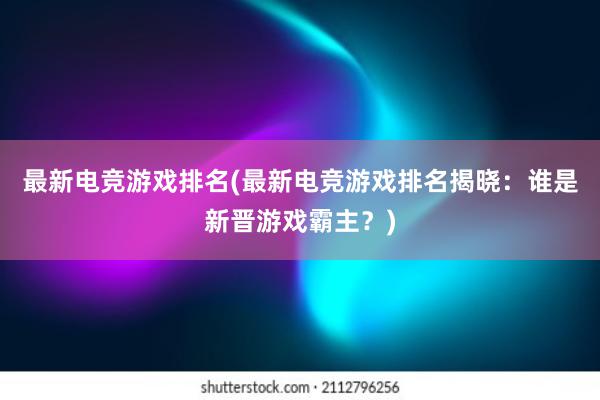 最新电竞游戏排名(最新电竞游戏排名揭晓：谁是新晋游戏霸主？)