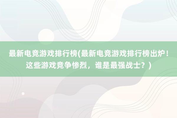 最新电竞游戏排行榜(最新电竞游戏排行榜出炉！这些游戏竞争惨烈，谁是最强战士？)