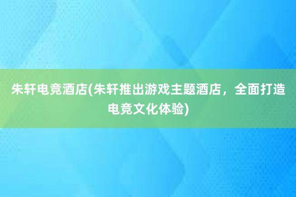 朱轩电竞酒店(朱轩推出游戏主题酒店，全面打造电竞文化体验)