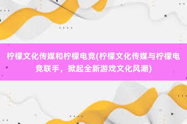 柠檬文化传媒和柠檬电竞(柠檬文化传媒与柠檬电竞联手，掀起全新游戏文化风潮)