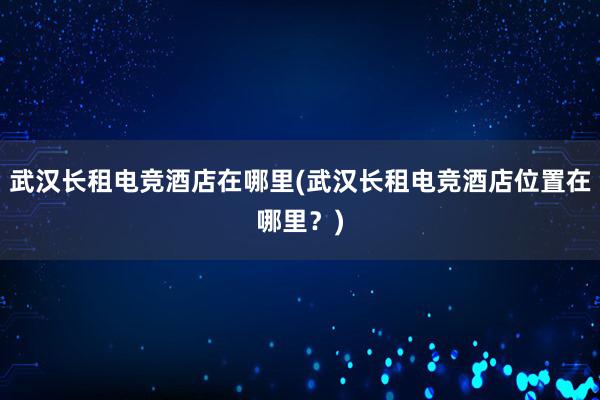 武汉长租电竞酒店在哪里(武汉长租电竞酒店位置在哪里？)